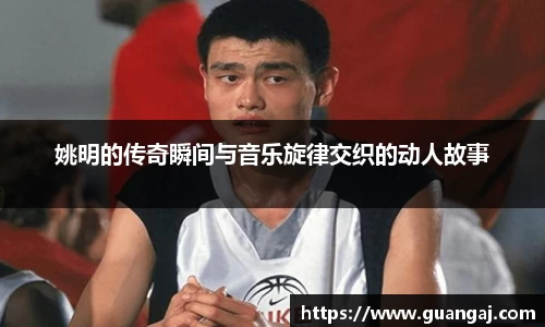 姚明的传奇瞬间与音乐旋律交织的动人故事