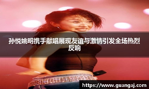 孙悦姚明携手献唱展现友谊与激情引发全场热烈反响